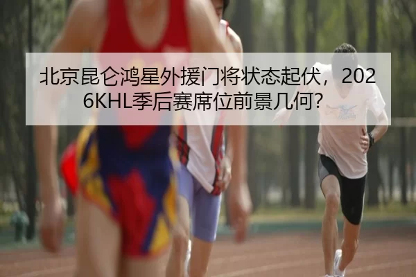 北京昆仑鸿星外援门将状态起伏，2026KHL季后赛席位前景几何？